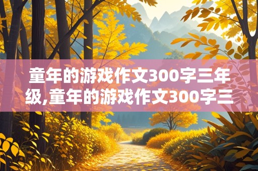 童年的游戏作文300字三年级,童年的游戏作文300字三年级老鹰捉小鸡