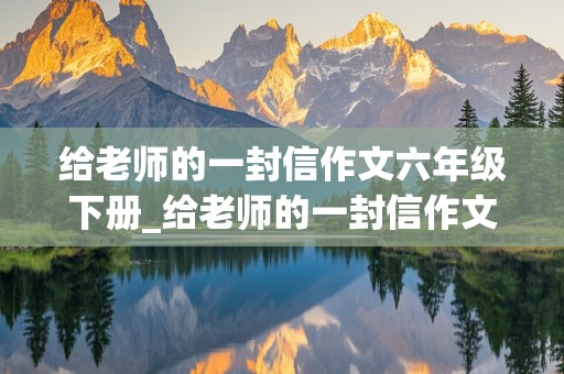 给老师的一封信作文六年级下册_给老师的一封信作文六年级下册450字