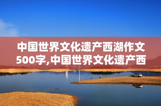 中国世界文化遗产西湖作文500字,中国世界文化遗产西湖作文500字说明文