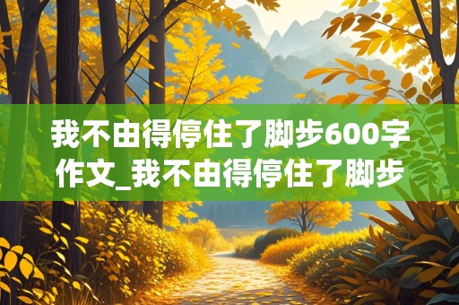 我不由得停住了脚步600字作文_我不由得停住了脚步600字作文托物言志