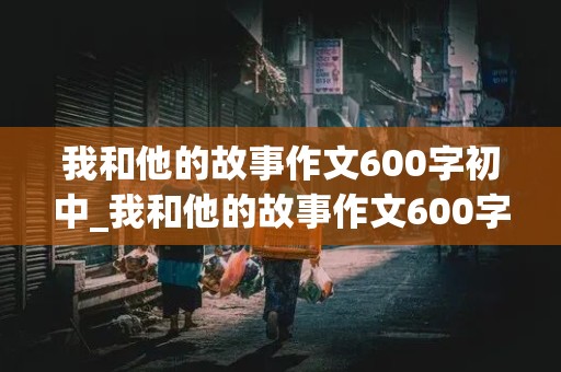 我和他的故事作文600字初中_我和他的故事作文600字初中感情