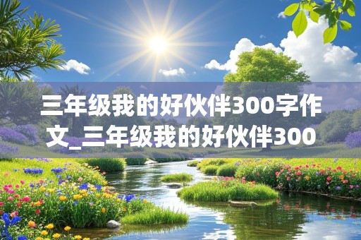 三年级我的好伙伴300字作文_三年级我的好伙伴300字作文二年级