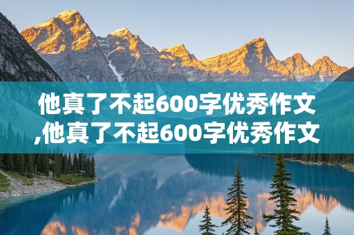 他真了不起600字优秀作文,他真了不起600字优秀作文记叙