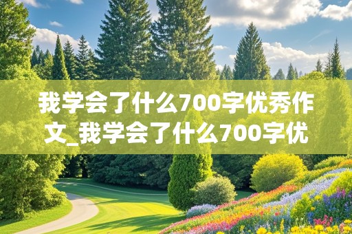 我学会了什么700字优秀作文_我学会了什么700字优秀作文初中