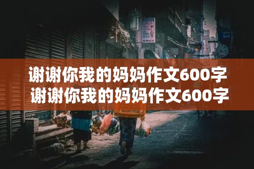 谢谢你我的妈妈作文600字 谢谢你我的妈妈作文600字初中