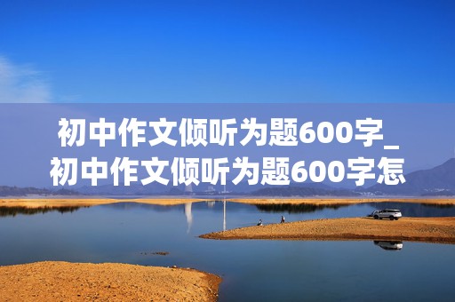 初中作文倾听为题600字_初中作文倾听为题600字怎么写