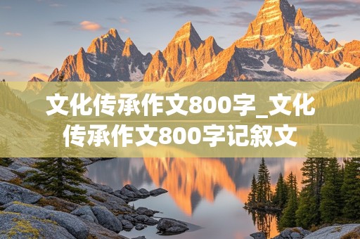 文化传承作文800字_文化传承作文800字记叙文