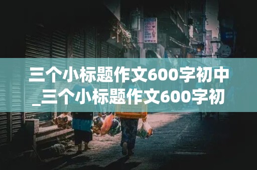 三个小标题作文600字初中_三个小标题作文600字初中写人