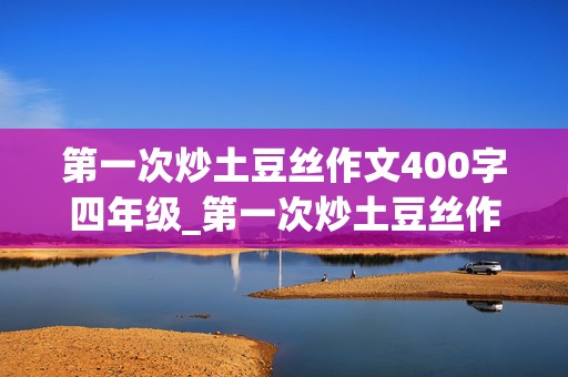 第一次炒土豆丝作文400字四年级_第一次炒土豆丝作文400字四年级结尾怎么写