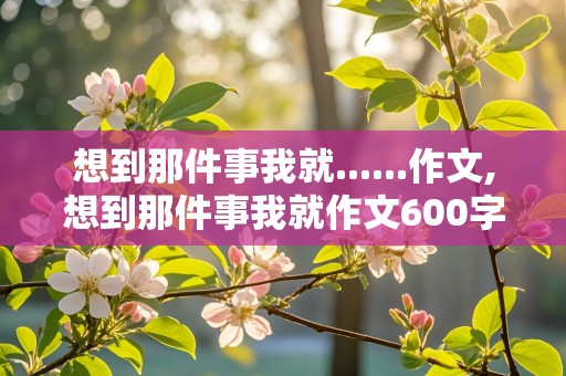 想到那件事我就......作文,想到那件事我就作文600字