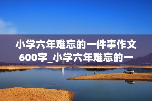 小学六年难忘的一件事作文600字_小学六年难忘的一件事作文600字六年级