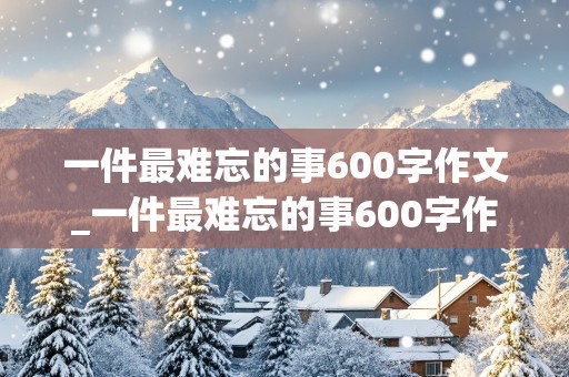 一件最难忘的事600字作文_一件最难忘的事600字作文初一