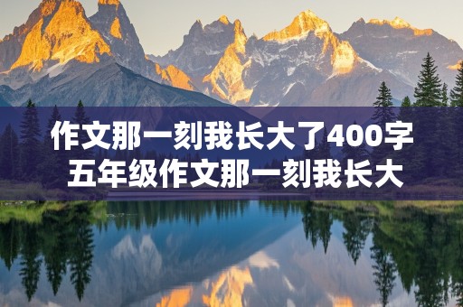 作文那一刻我长大了400字 五年级作文那一刻我长大了400字