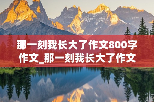 那一刻我长大了作文800字作文_那一刻我长大了作文800字作文初中