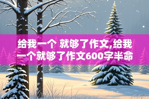 给我一个 就够了作文,给我一个就够了作文600字半命题新颖