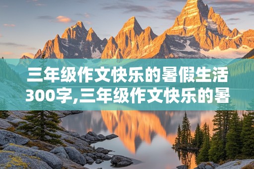 三年级作文快乐的暑假生活300字,三年级作文快乐的暑假生活300字去铜钹山