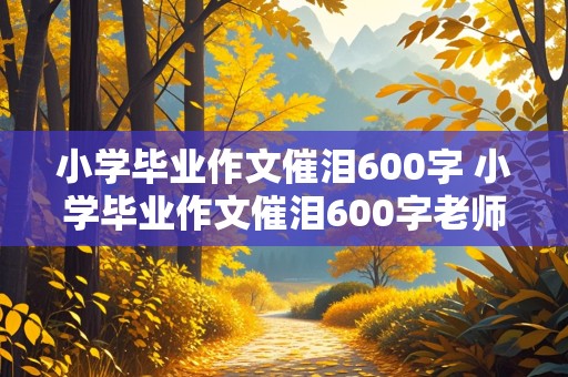 小学毕业作文催泪600字 小学毕业作文催泪600字老师