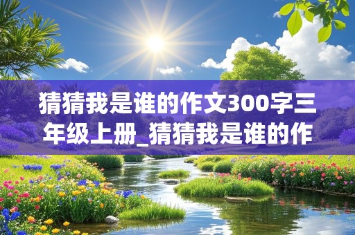 猜猜我是谁的作文300字三年级上册_猜猜我是谁的作文300字三年级上册(有字)