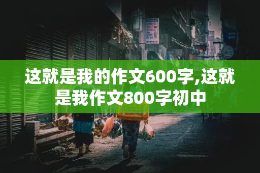 这就是我的作文600字,这就是我作文800字初中