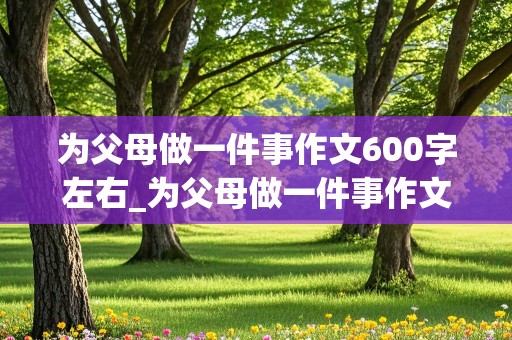 为父母做一件事作文600字左右_为父母做一件事作文600字左右初中