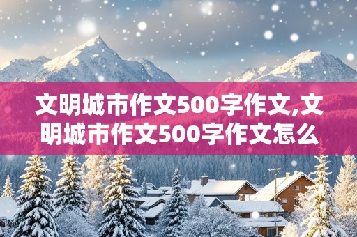 文明城市作文500字作文,文明城市作文500字作文怎么写