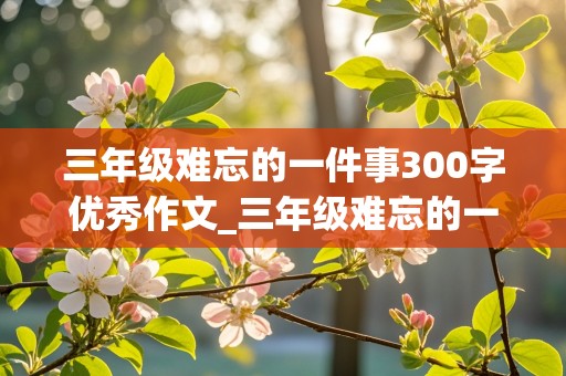 三年级难忘的一件事300字优秀作文_三年级难忘的一件事300字优秀作文最开心的一件事