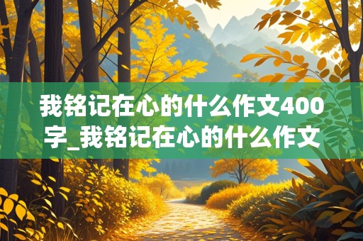 我铭记在心的什么作文400字_我铭记在心的什么作文400字六年级