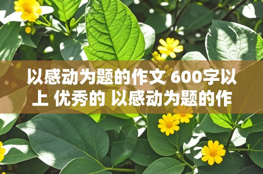 以感动为题的作文 600字以上 优秀的 以感动为题的作文600字以上优秀的