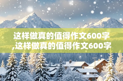 这样做真的值得作文600字,这样做真的值得作文600字初中