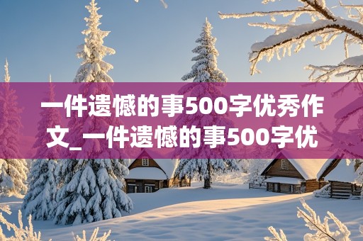 一件遗憾的事500字优秀作文_一件遗憾的事500字优秀作文考