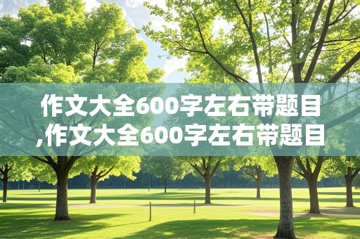 作文大全600字左右带题目,作文大全600字左右带题目初中