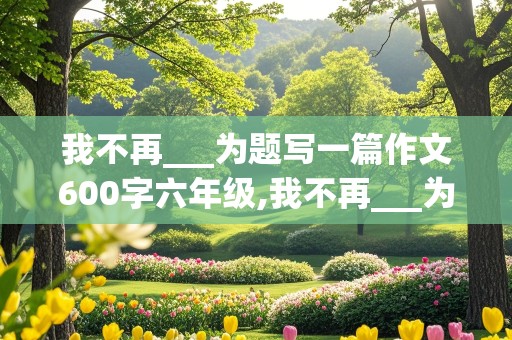 我不再___为题写一篇作文600字六年级,我不再___为题写一篇作文600字六年级校园