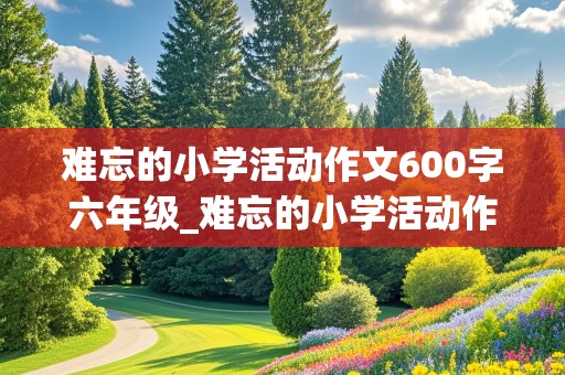 难忘的小学活动作文600字六年级_难忘的小学活动作文600字六年级运动会