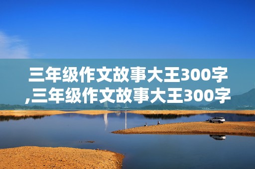 三年级作文故事大王300字,三年级作文故事大王300字怎么写