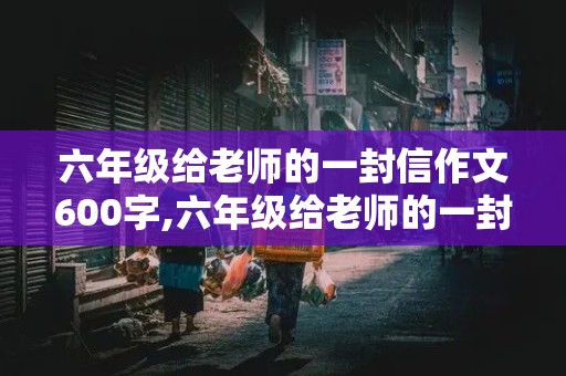 六年级给老师的一封信作文600字,六年级给老师的一封信作文600字怎么写