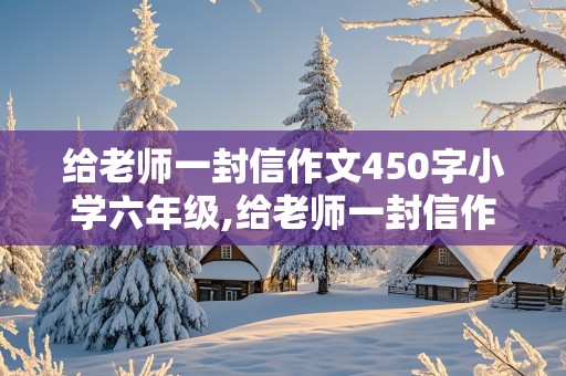 给老师一封信作文450字小学六年级,给老师一封信作文450字小学六年级怎么写