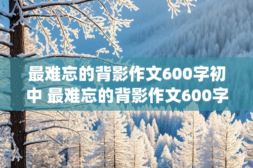 最难忘的背影作文600字初中 最难忘的背影作文600字初中(写父亲)