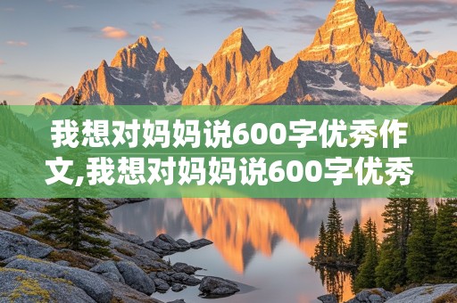 我想对妈妈说600字优秀作文,我想对妈妈说600字优秀作文免费