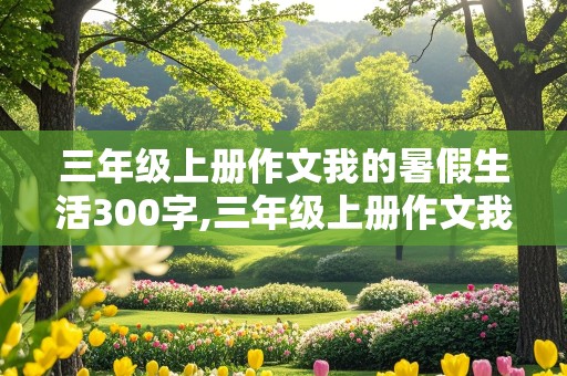 三年级上册作文我的暑假生活300字,三年级上册作文我的暑假生活300字以上