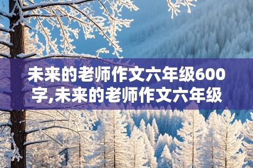 未来的老师作文六年级600字,未来的老师作文六年级600字怎么写