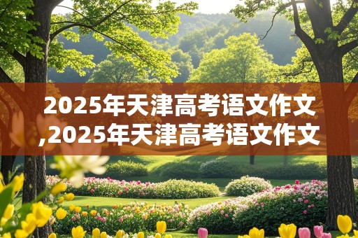 2025年天津高考语文作文,2025年天津高考语文作文范文