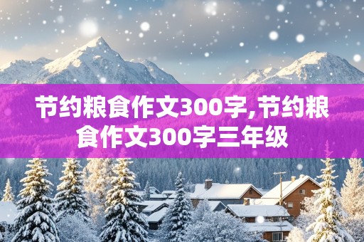 节约粮食作文300字,节约粮食作文300字三年级