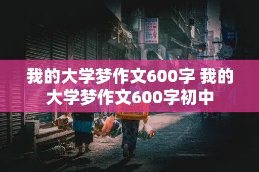 我的大学梦作文600字 我的大学梦作文600字初中