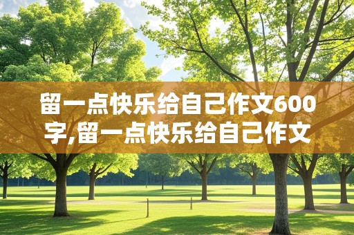 留一点快乐给自己作文600字,留一点快乐给自己作文600字记叙文怎么写