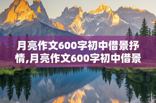 月亮作文600字初中借景抒情,月亮作文600字初中借景抒情怎么写