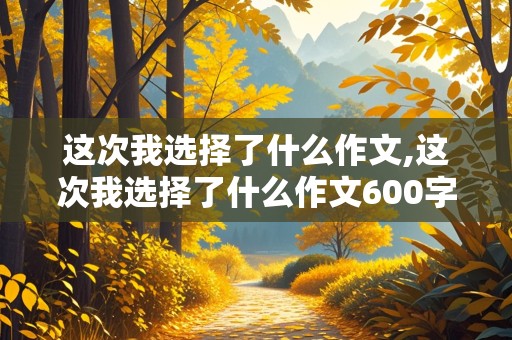 这次我选择了什么作文,这次我选择了什么作文600字左右