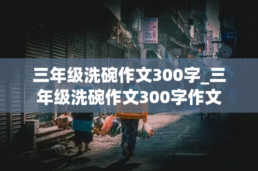 三年级洗碗作文300字_三年级洗碗作文300字作文