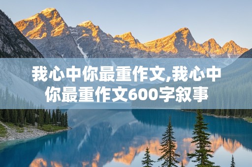 我心中你最重作文,我心中你最重作文600字叙事