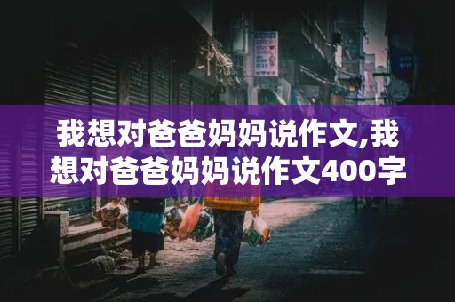 我想对爸爸妈妈说作文,我想对爸爸妈妈说作文400字