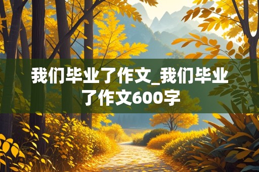 我们毕业了作文_我们毕业了作文600字